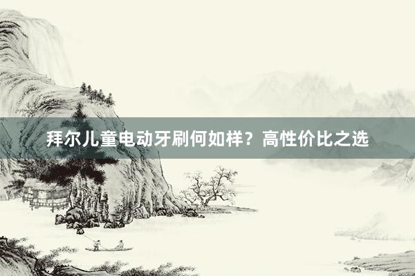 拜尔儿童电动牙刷何如样？高性价比之选