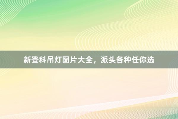新登科吊灯图片大全，派头各种任你选